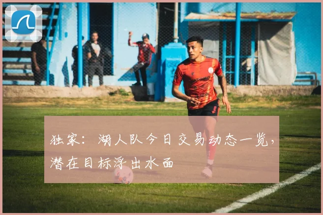 独家：湖人队今日交易动态一览，潜在目标浮出水面