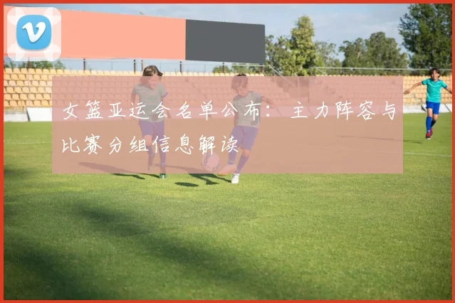 女篮亚运会名单公布：主力阵容与比赛分组信息解读