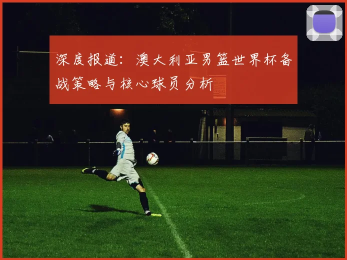 深度报道：澳大利亚男篮世界杯备战策略与核心球员分析