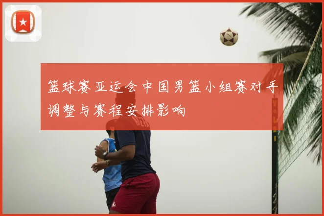 篮球赛亚运会中国男篮小组赛对手调整与赛程安排影响
