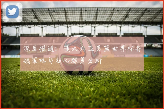 深度报道：澳大利亚男篮世界杯备战策略与核心球员分析