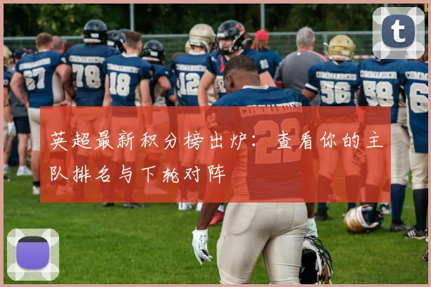 英超最新积分榜出炉:查看你的主队排名与下轮对阵